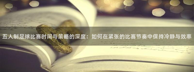  五人制足球比赛时间与策略的深度：如何在紧张的比赛节奏中保持冷